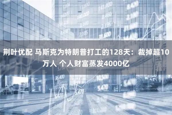 荆叶优配 马斯克为特朗普打工的128天：裁掉超10万人 个人财富蒸发4000亿