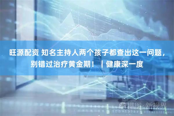 旺源配资 知名主持人两个孩子都查出这一问题，别错过治疗黄金期！｜健康深一度