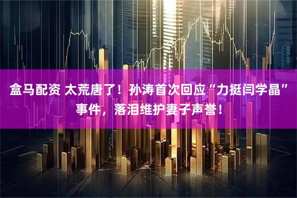 盒马配资 太荒唐了！孙涛首次回应“力挺闫学晶”事件，落泪维护妻子声誉！