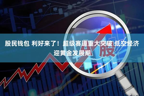 股民钱包 利好来了！超级赛道重大突破 低空经济迎黄金发展期