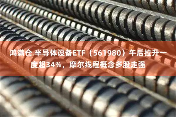 鸿满仓 半导体设备ETF（561980）午后拉升一度超34%，摩尔线程概念多股走强