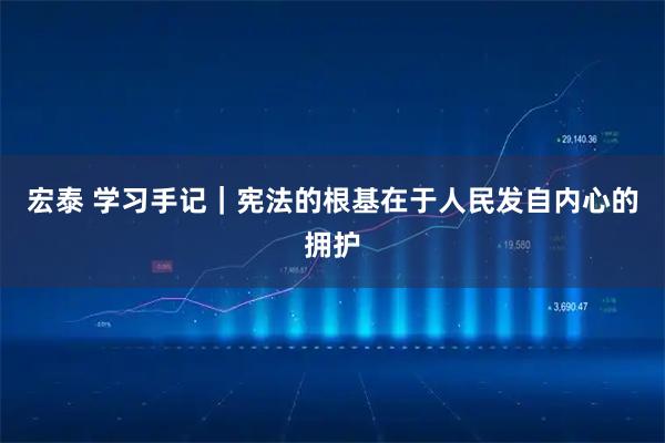 宏泰 学习手记｜宪法的根基在于人民发自内心的拥护