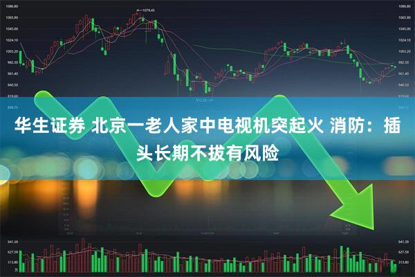 华生证券 北京一老人家中电视机突起火 消防：插头长期不拔有风险