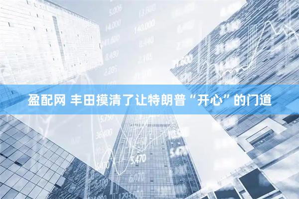 盈配网 丰田摸清了让特朗普“开心”的门道