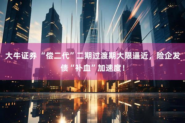 大牛证券 “偿二代”二期过渡期大限逼近，险企发债“补血”加速度！