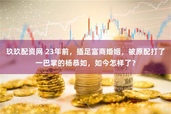 玖玖配资网 23年前，插足富商婚姻，被原配打了一巴掌的杨恭如，如今怎样了？