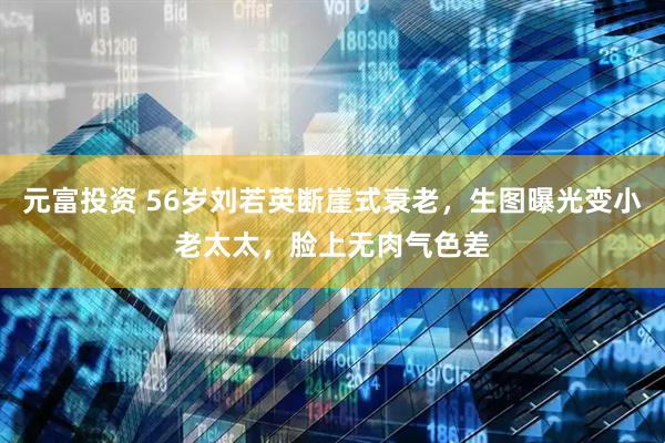 元富投资 56岁刘若英断崖式衰老，生图曝光变小老太太，脸上无肉气色差