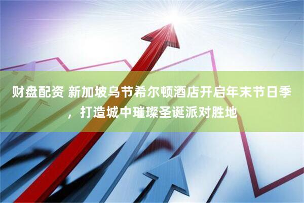 财盘配资 新加坡乌节希尔顿酒店开启年末节日季，打造城中璀璨圣诞派对胜地