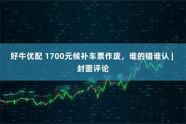 好牛优配 1700元候补车票作废，谁的错谁认 | 封面评论