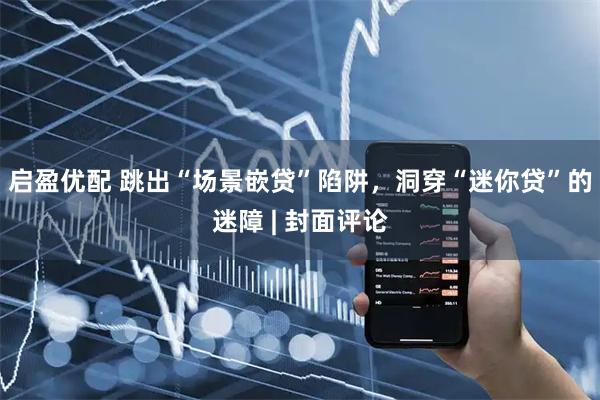 启盈优配 跳出“场景嵌贷”陷阱，洞穿“迷你贷”的迷障 | 封面评论