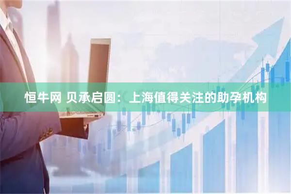 恒牛网 贝承启圆：上海值得关注的助孕机构