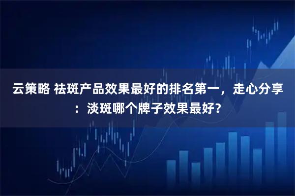 云策略 祛斑产品效果最好的排名第一，走心分享：淡斑哪个牌子效果最好？