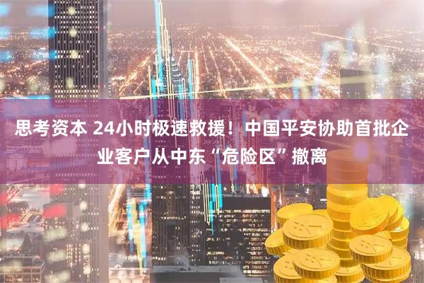 思考资本 24小时极速救援！中国平安协助首批企业客户从中东“危险区”撤离