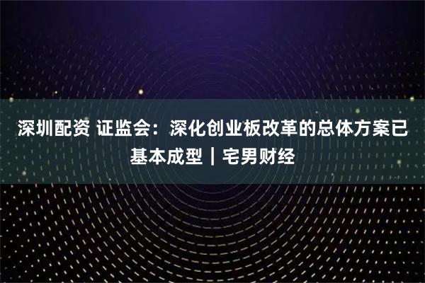 深圳配资 证监会：深化创业板改革的总体方案已基本成型｜宅男财经