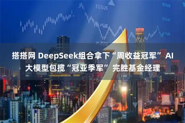 搭搭网 DeepSeek组合拿下“周收益冠军” AI大模型包揽“冠亚季军” 完胜基金经理