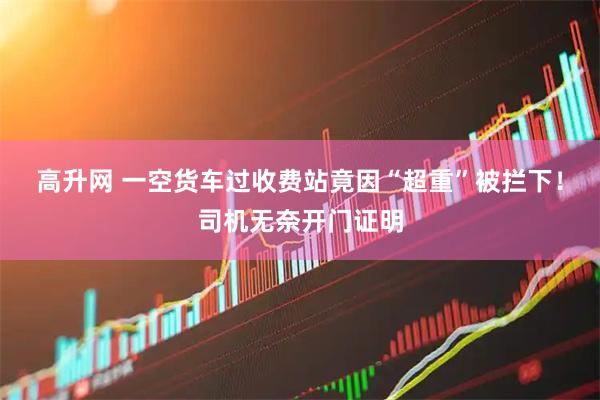 高升网 一空货车过收费站竟因“超重”被拦下！司机无奈开门证明