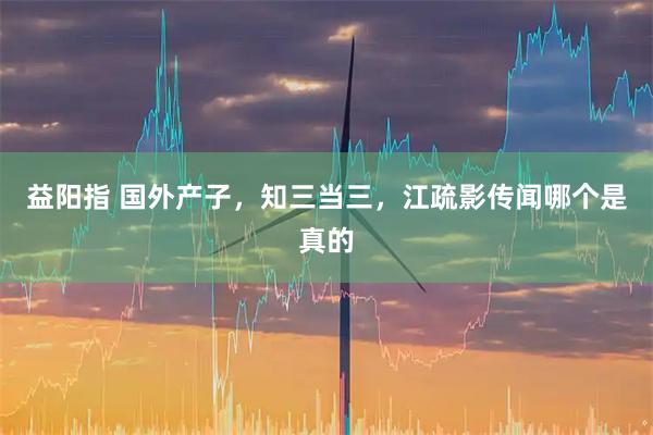 益阳指 国外产子，知三当三，江疏影传闻哪个是真的